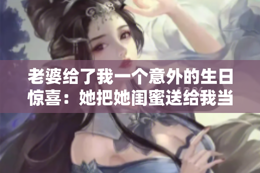 老婆給了我一個意外的生日驚喜：她把她閨蜜送給我當生日禮物