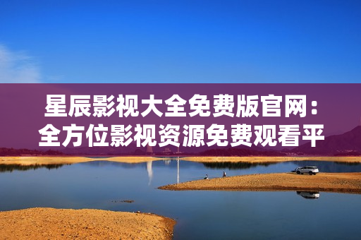 星辰影視大全免費版官網：全方位影視資源免費觀看平臺