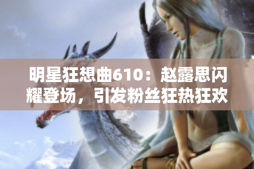 明星狂想曲610：趙露思閃耀登場，引發粉絲狂熱狂歡