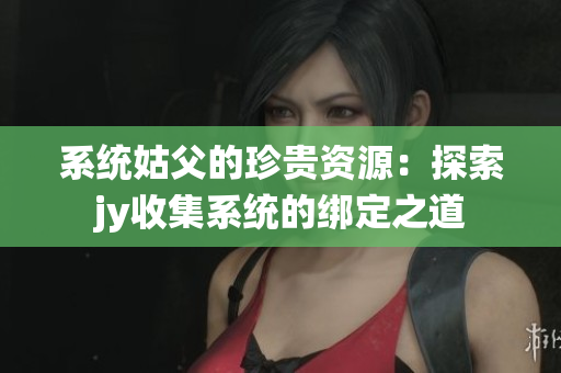 系統(tǒng)姑父的珍貴資源：探索jy收集系統(tǒng)的綁定之道