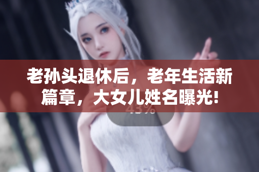 老孫頭退休后，老年生活新篇章，大女兒姓名曝光!
