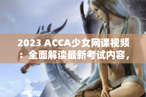 2023 ACCA少女網課視頻：全面解讀最新考試內容，助你輕松通過！