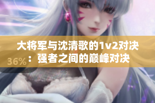 大將軍與沈清歌的1v2對決：強者之間的巔峰對決