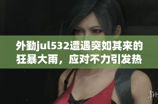 外勤jul532遭遇突如其來的狂暴大雨，應對不力引發熱議