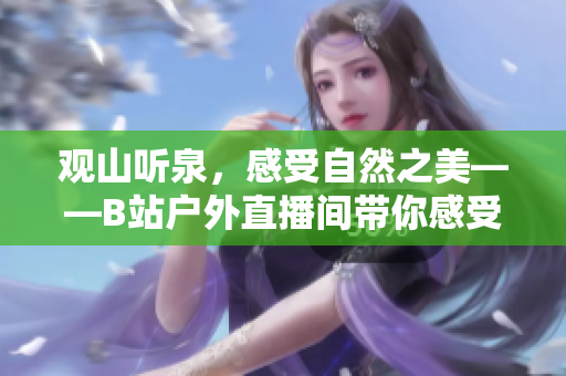 觀山聽泉，感受自然之美——B站戶外直播間帶你感受戶外風光