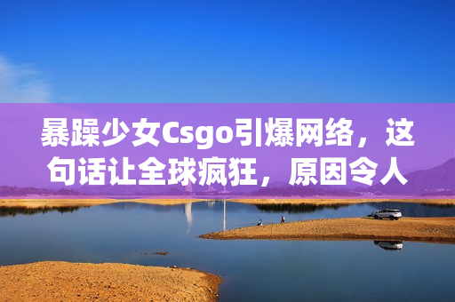 暴躁少女Csgo引爆網(wǎng)絡(luò)，這句話讓全球瘋狂，原因令人驚訝！