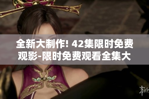 全新大制作! 42集限時(shí)免費(fèi)觀影-限時(shí)免費(fèi)觀看全集大電影