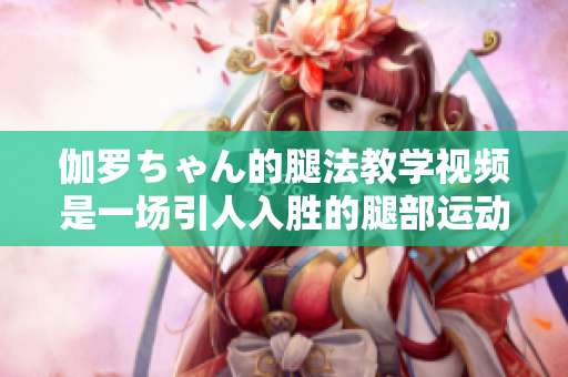 伽羅ちゃん的腿法教學(xué)視頻是一場引人入勝的腿部運(yùn)動盛宴