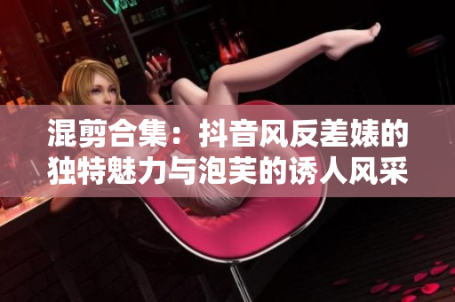 混剪合集：抖音風反差婊的獨特魅力與泡芙的誘人風采