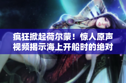 瘋狂掀起荷爾蒙！驚人原聲視頻揭示海上開船時的絕對熱血場景