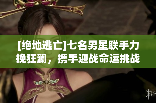 [絕地逃亡]七名男星聯手力挽狂瀾，攜手迎戰命運挑戰