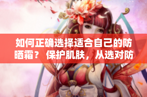 如何正確選擇適合自己的防曬霜？ 保護肌膚，從選對防曬霜開始