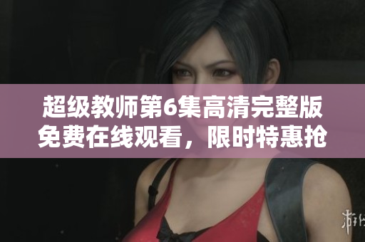 超級(jí)教師第6集高清完整版免費(fèi)在線觀看，限時(shí)特惠搶先看!
