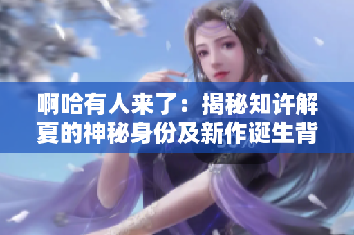 啊哈有人來了：揭秘知許解夏的神秘身份及新作誕生背后的故事