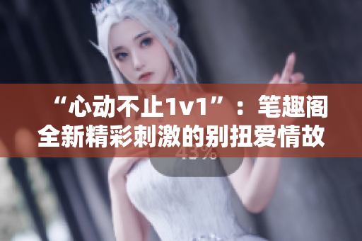 “心動不止1v1”：筆趣閣全新精彩刺激的別扭愛情故事