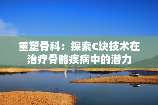 重塑骨科：探索C塊技術在治療骨骼疾病中的潛力