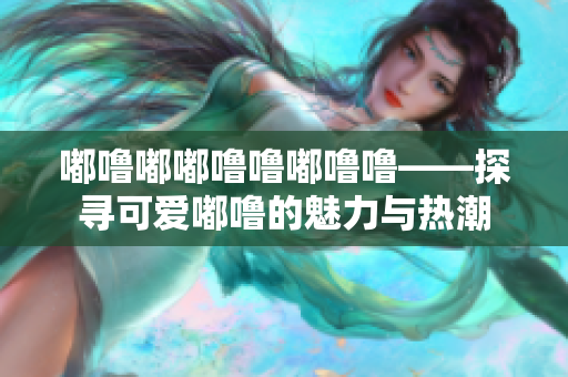 嘟嚕嘟嘟嚕嚕嘟嚕嚕——探尋可愛嘟嚕的魅力與熱潮