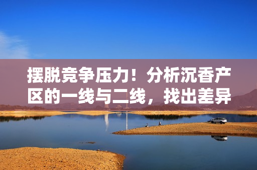 擺脫競爭壓力！分析沉香產區的一線與二線，找出差異