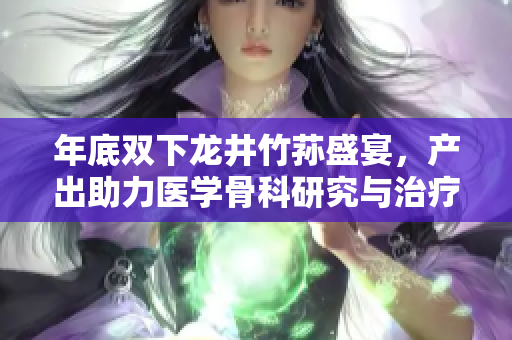 年底雙下龍井竹蓀盛宴，產(chǎn)出助力醫(yī)學骨科研究與治療效果優(yōu)化