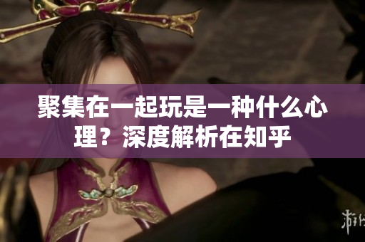 聚集在一起玩是一種什么心理？深度解析在知乎