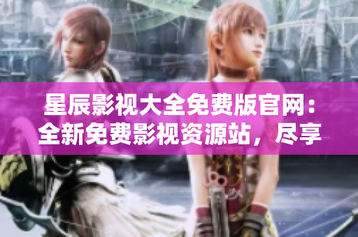 星辰影視大全免費版官網：全新免費影視資源站，盡享最新影視精彩大片
