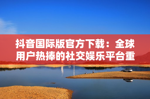 抖音國際版官方下載：全球用戶熱捧的社交娛樂平臺重新上線