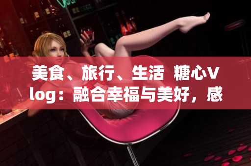 美食、旅行、生活  糖心Vlog：融合幸福與美好，感受新生活