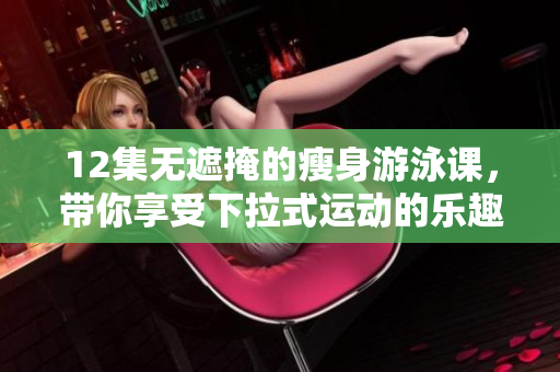 12集無遮掩的瘦身游泳課，帶你享受下拉式運動的樂趣!
