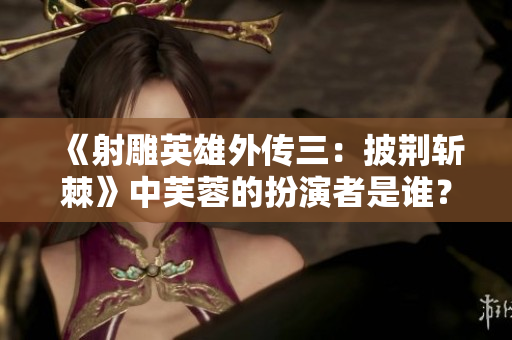 《射雕英雄外傳三：披荊斬棘》中芙蓉的扮演者是誰？