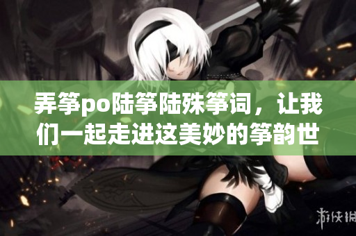 弄箏po陸箏陸殊箏詞，讓我們一起走進這美妙的箏韻世界