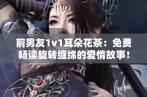 前男友1v1耳朵花茶：免費暢讀旋轉纏綿的愛情故事！