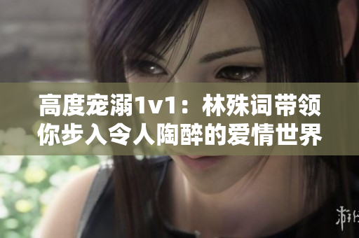 高度寵溺1v1：林殊詞帶領(lǐng)你步入令人陶醉的愛(ài)情世界