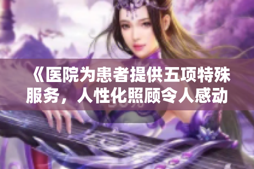 《醫院為患者提供五項特殊服務，人性化照顧令人感動》