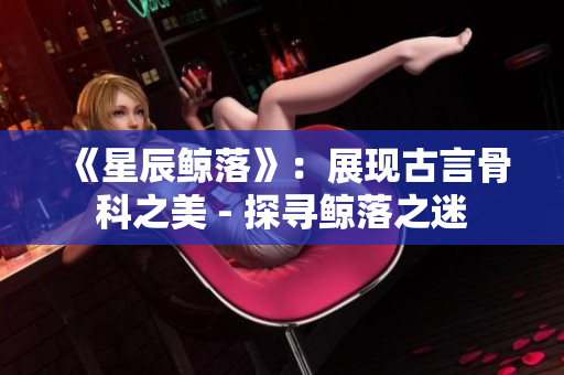 《星辰鯨落》：展現(xiàn)古言骨科之美 - 探尋鯨落之迷