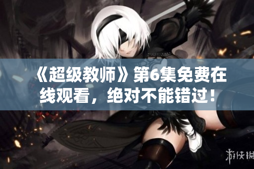 《超級教師》第6集免費在線觀看，絕對不能錯過！