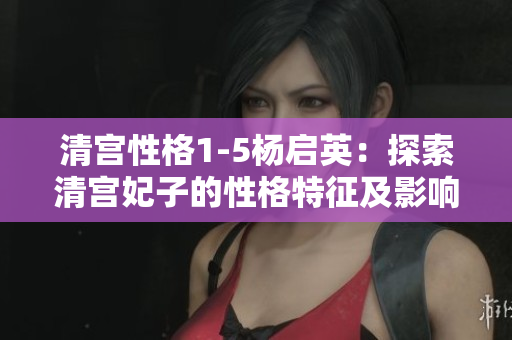 清宮性格1-5楊啟英：探索清宮妃子的性格特征及影響因素