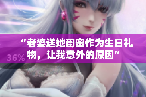 “老婆送她閨蜜作為生日禮物，讓我意外的原因”