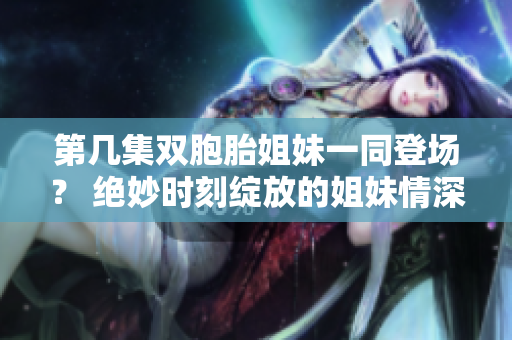 第幾集雙胞胎姐妹一同登場？ 絕妙時刻綻放的姐妹情深