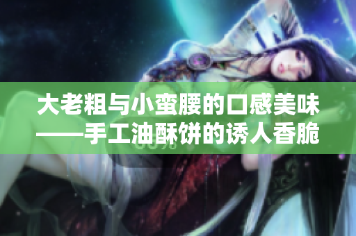 大老粗與小蠻腰的口感美味——手工油酥餅的誘人香脆滋味