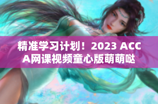 精準學習計劃！2023 ACCA網(wǎng)課視頻童心版萌萌噠