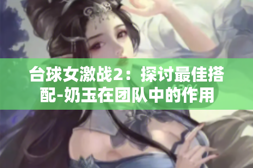 臺球女激戰2：探討最佳搭配-奶玉在團隊中的作用