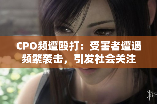 CPO頻遭毆打：受害者遭遇頻繁襲擊，引發(fā)社會關(guān)注