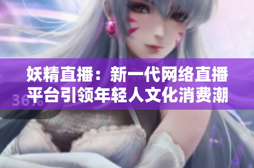 妖精直播：新一代網絡直播平臺引領年輕人文化消費潮流