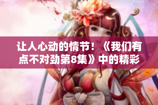 讓人心動的情節！《我們有點不對勁第8集》中的精彩片段驚艷登場