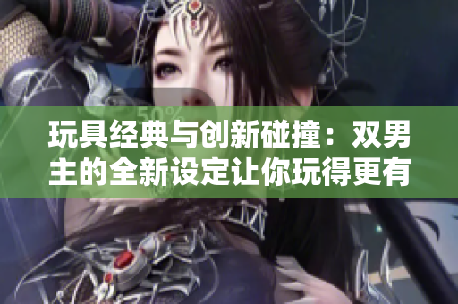 玩具經典與創新碰撞：雙男主的全新設定讓你玩得更有趣！