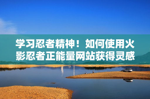 學習忍者精神！如何使用火影忍者正能量網站獲得靈感與力量