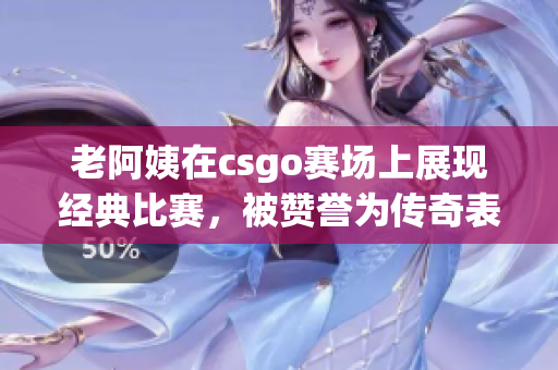老阿姨在csgo賽場上展現經典比賽，被贊譽為傳奇表現
