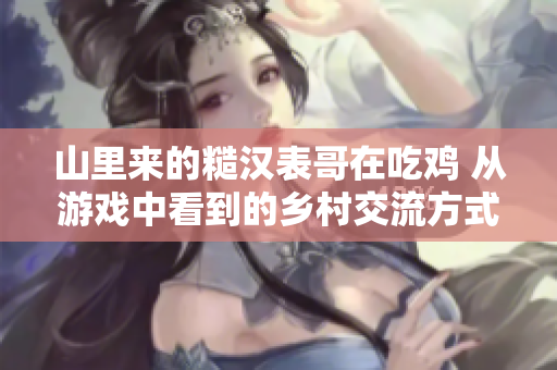 山里來的糙漢表哥在吃雞 從游戲中看到的鄉村交流方式
