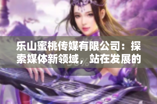 樂山蜜桃傳媒有限公司：探索媒體新領域，站在發展的新起點