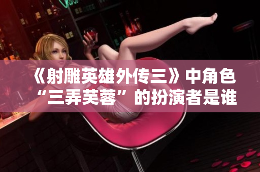 《射雕英雄外傳三》中角色“三弄芙蓉”的扮演者是誰 